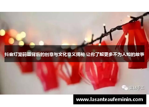 抖音灯笼码圆背后的创意与文化意义揭秘 让你了解更多不为人知的故事